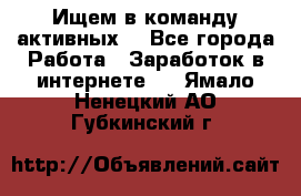 Ищем в команду активных. - Все города Работа » Заработок в интернете   . Ямало-Ненецкий АО,Губкинский г.